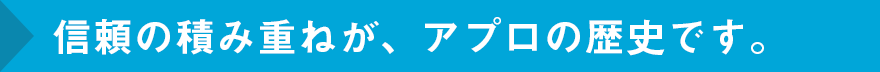 信頼の積み重ねが、アプロの歴史です。