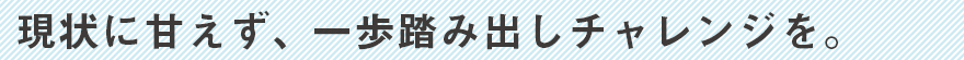 現状に甘えず、一歩踏み出しチャレンジを。