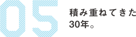 05　積み重ねてきた30年。