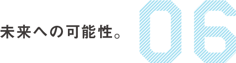 06　未来への可能性。