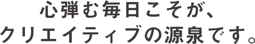 心弾む毎日こそが、クリエイティブの源泉です。